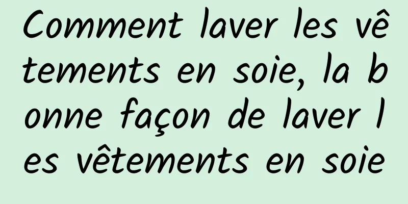 Comment laver les vêtements en soie, la bonne façon de laver les vêtements en soie