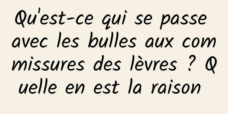 Qu'est-ce qui se passe avec les bulles aux commissures des lèvres ? Quelle en est la raison 