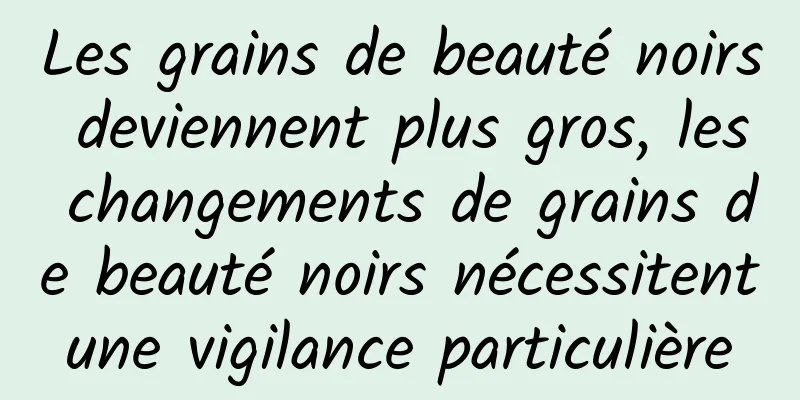 Les grains de beauté noirs deviennent plus gros, les changements de grains de beauté noirs nécessitent une vigilance particulière 