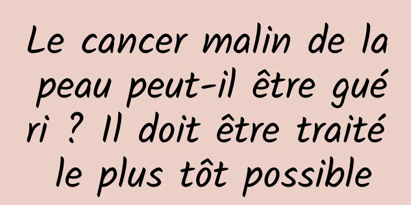 Le cancer malin de la peau peut-il être guéri ? Il doit être traité le plus tôt possible