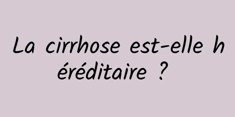 La cirrhose est-elle héréditaire ? 