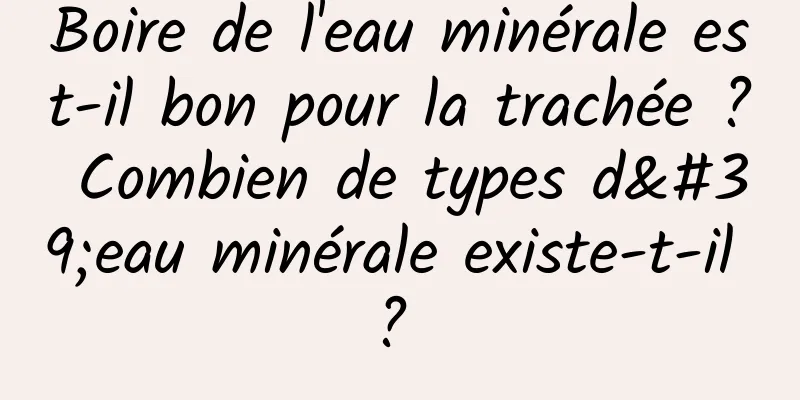 Boire de l'eau minérale est-il bon pour la trachée ? Combien de types d'eau minérale existe-t-il ? 