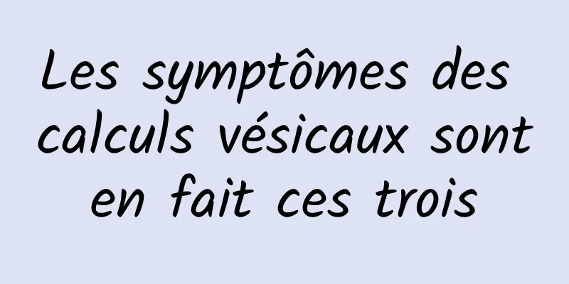 Les symptômes des calculs vésicaux sont en fait ces trois 