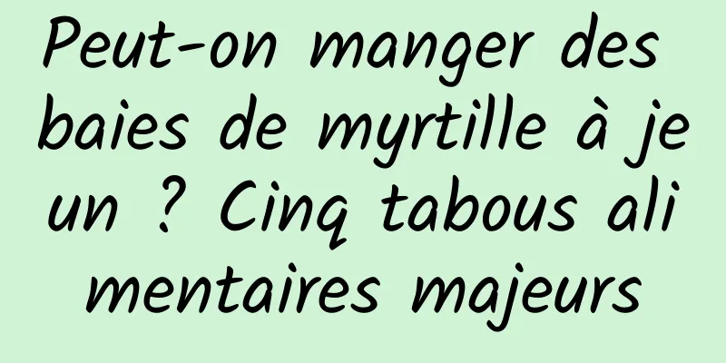 Peut-on manger des baies de myrtille à jeun ? Cinq tabous alimentaires majeurs