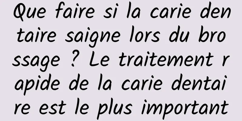 Que faire si la carie dentaire saigne lors du brossage ? Le traitement rapide de la carie dentaire est le plus important