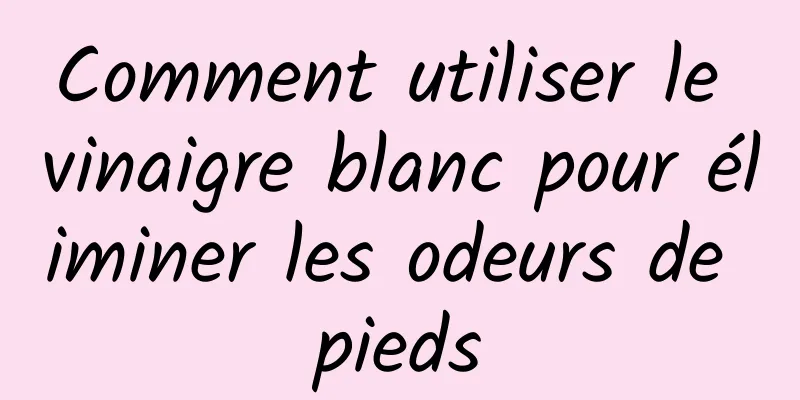 Comment utiliser le vinaigre blanc pour éliminer les odeurs de pieds