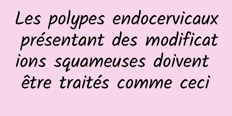 Les polypes endocervicaux présentant des modifications squameuses doivent être traités comme ceci