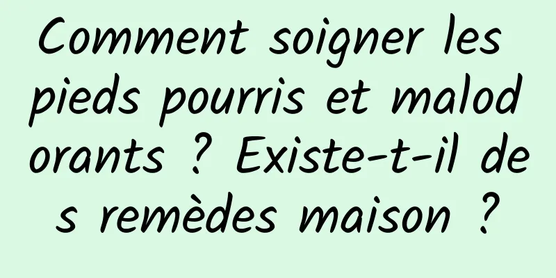 Comment soigner les pieds pourris et malodorants ? Existe-t-il des remèdes maison ?