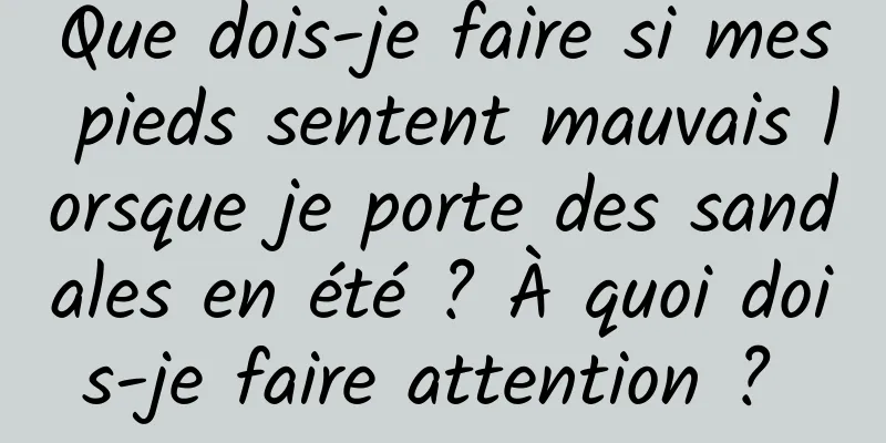 Que dois-je faire si mes pieds sentent mauvais lorsque je porte des sandales en été ? À quoi dois-je faire attention ? 