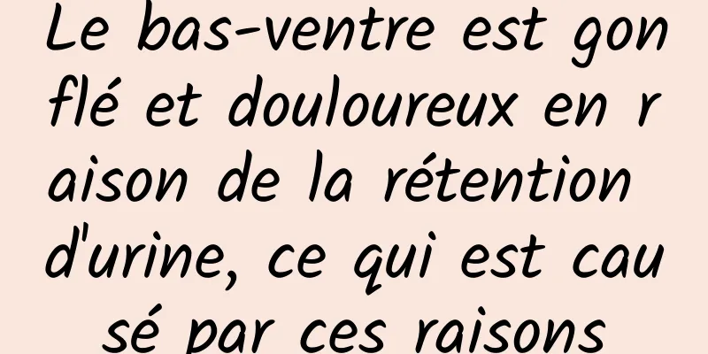 Le bas-ventre est gonflé et douloureux en raison de la rétention d'urine, ce qui est causé par ces raisons