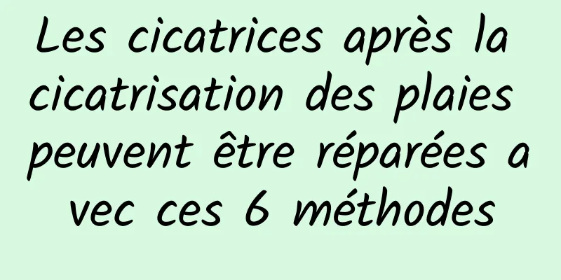 Les cicatrices après la cicatrisation des plaies peuvent être réparées avec ces 6 méthodes