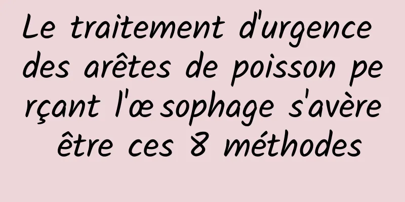 Le traitement d'urgence des arêtes de poisson perçant l'œsophage s'avère être ces 8 méthodes