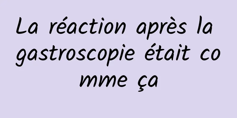 La réaction après la gastroscopie était comme ça