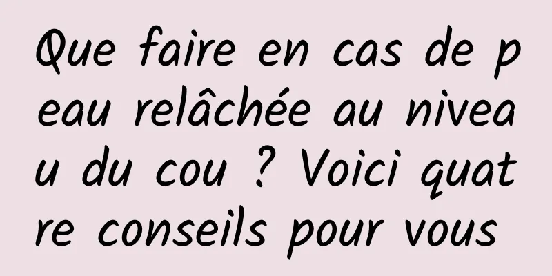 Que faire en cas de peau relâchée au niveau du cou ? Voici quatre conseils pour vous 