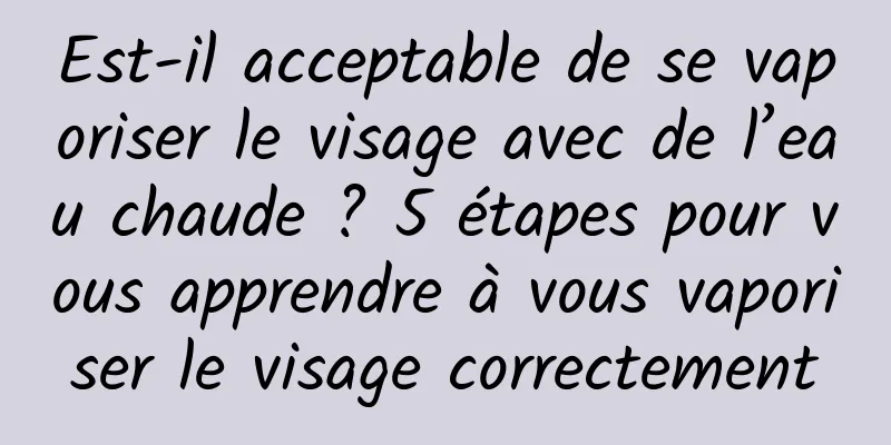 Est-il acceptable de se vaporiser le visage avec de l’eau chaude ? 5 étapes pour vous apprendre à vous vaporiser le visage correctement