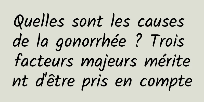 Quelles sont les causes de la gonorrhée ? Trois facteurs majeurs méritent d'être pris en compte