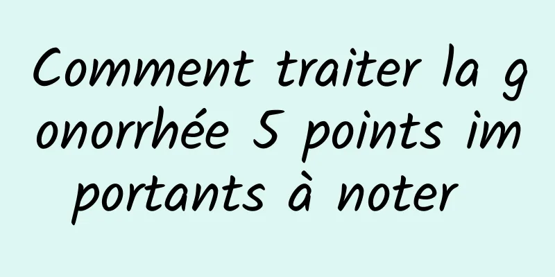 Comment traiter la gonorrhée 5 points importants à noter 