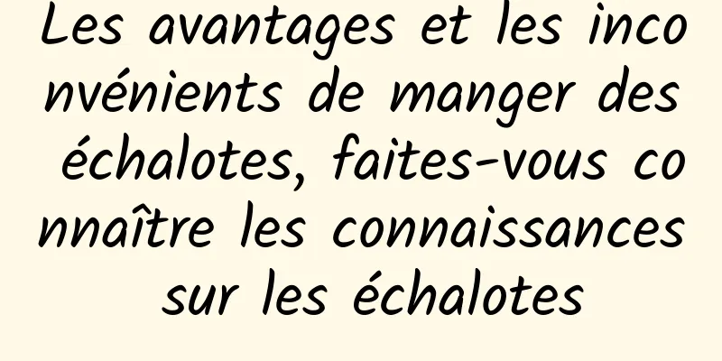 Les avantages et les inconvénients de manger des échalotes, faites-vous connaître les connaissances sur les échalotes