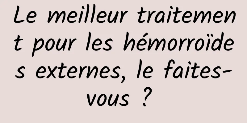 Le meilleur traitement pour les hémorroïdes externes, le faites-vous ? 