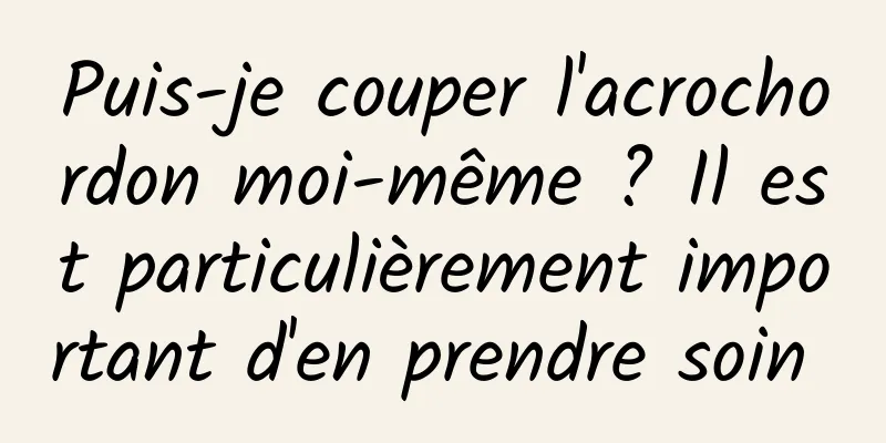 Puis-je couper l'acrochordon moi-même ? Il est particulièrement important d'en prendre soin 