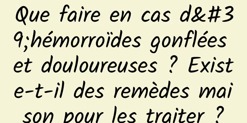 Que faire en cas d'hémorroïdes gonflées et douloureuses ? Existe-t-il des remèdes maison pour les traiter ?