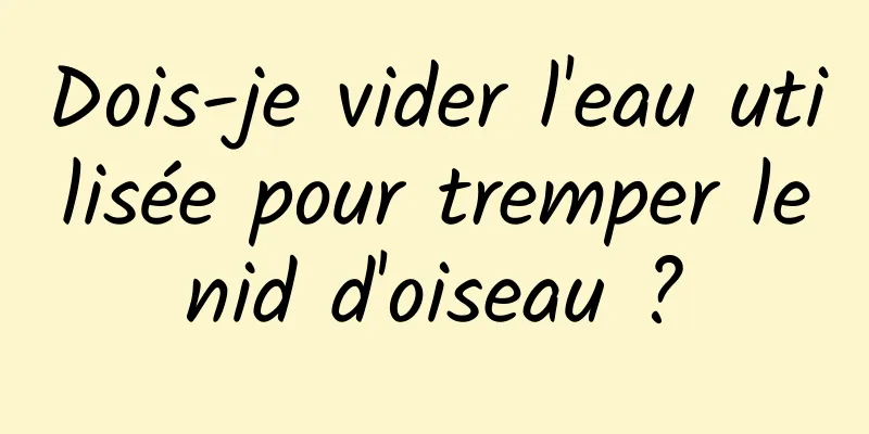 Dois-je vider l'eau utilisée pour tremper le nid d'oiseau ? 