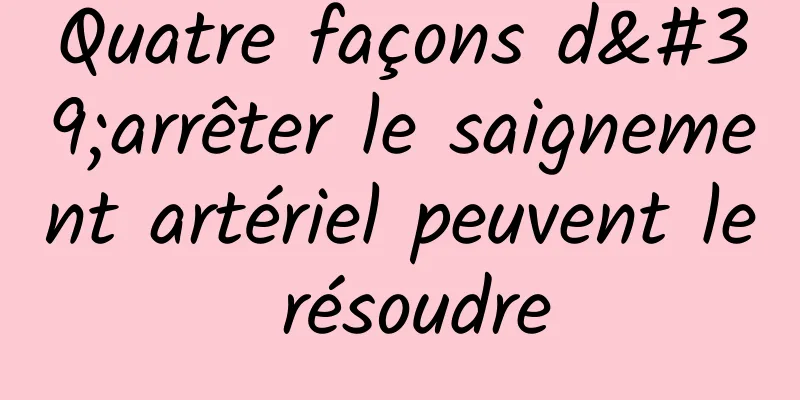 Quatre façons d'arrêter le saignement artériel peuvent le résoudre