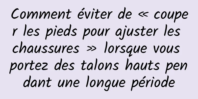 Comment éviter de « couper les pieds pour ajuster les chaussures » lorsque vous portez des talons hauts pendant une longue période