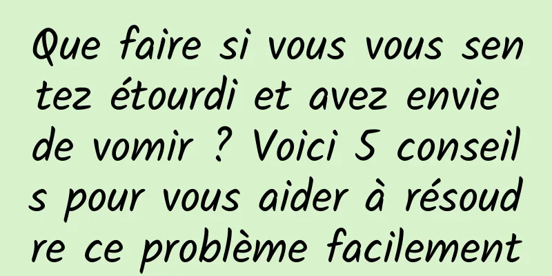 Que faire si vous vous sentez étourdi et avez envie de vomir ? Voici 5 conseils pour vous aider à résoudre ce problème facilement