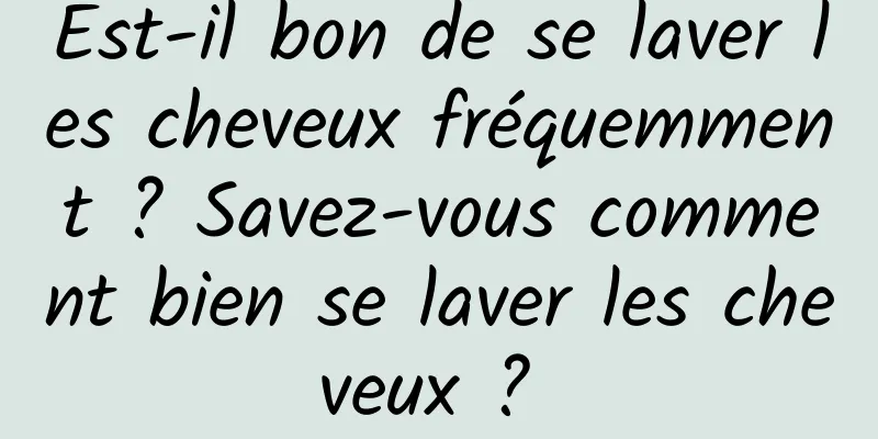 Est-il bon de se laver les cheveux fréquemment ? Savez-vous comment bien se laver les cheveux ? 