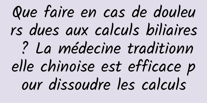 Que faire en cas de douleurs dues aux calculs biliaires ? La médecine traditionnelle chinoise est efficace pour dissoudre les calculs