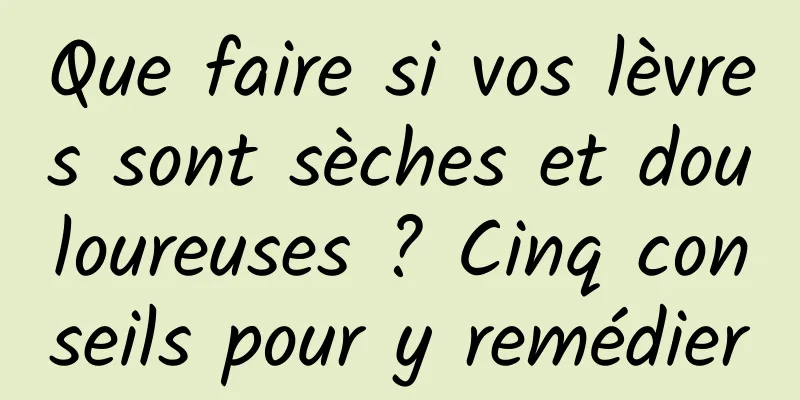 Que faire si vos lèvres sont sèches et douloureuses ? Cinq conseils pour y remédier