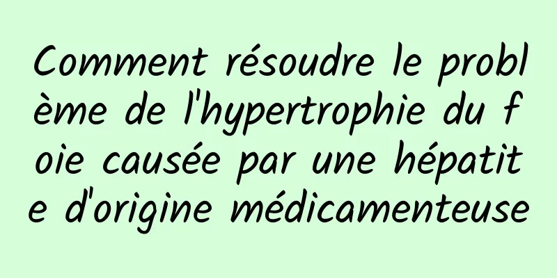 Comment résoudre le problème de l'hypertrophie du foie causée par une hépatite d'origine médicamenteuse