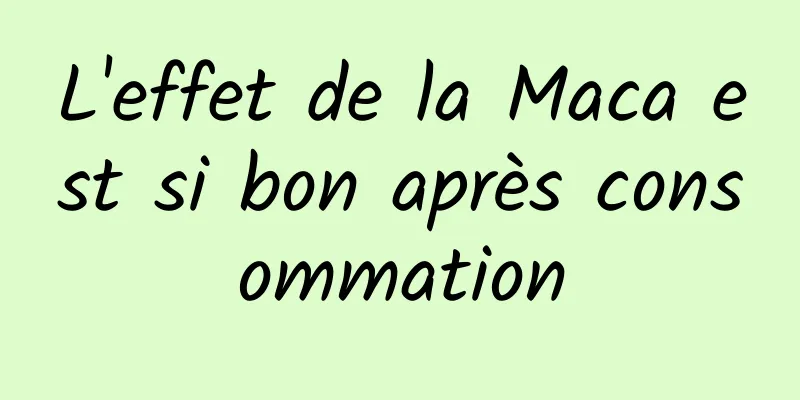 L'effet de la Maca est si bon après consommation