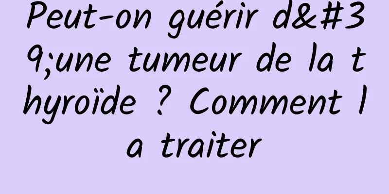 Peut-on guérir d'une tumeur de la thyroïde ? Comment la traiter