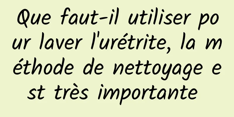 Que faut-il utiliser pour laver l'urétrite, la méthode de nettoyage est très importante 