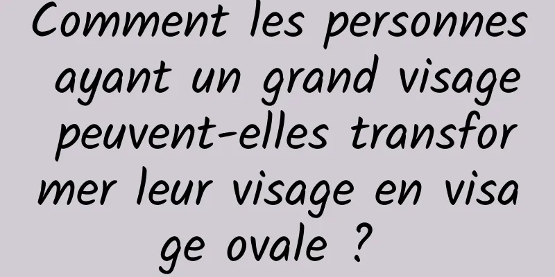 Comment les personnes ayant un grand visage peuvent-elles transformer leur visage en visage ovale ? 