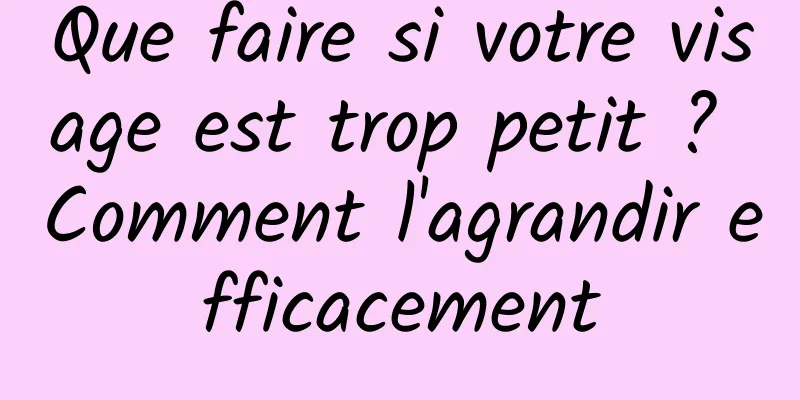 Que faire si votre visage est trop petit ? Comment l'agrandir efficacement