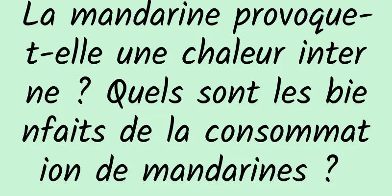 La mandarine provoque-t-elle une chaleur interne ? Quels sont les bienfaits de la consommation de mandarines ? 