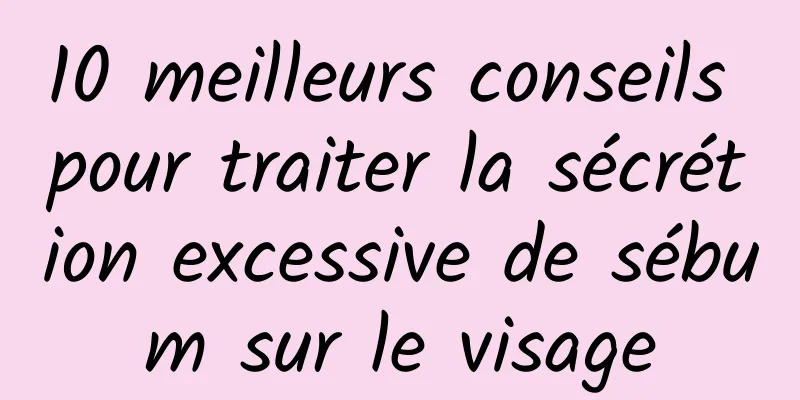 10 meilleurs conseils pour traiter la sécrétion excessive de sébum sur le visage