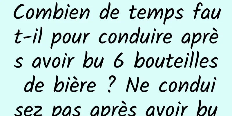 Combien de temps faut-il pour conduire après avoir bu 6 bouteilles de bière ? Ne conduisez pas après avoir bu