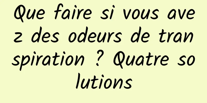 Que faire si vous avez des odeurs de transpiration ? Quatre solutions