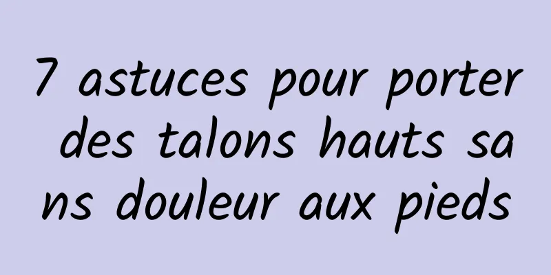 7 astuces pour porter des talons hauts sans douleur aux pieds