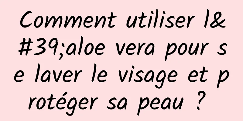 Comment utiliser l'aloe vera pour se laver le visage et protéger sa peau ? 