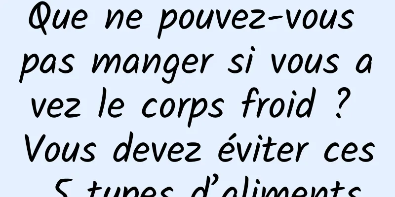 Que ne pouvez-vous pas manger si vous avez le corps froid ? Vous devez éviter ces 5 types d’aliments