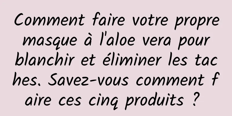 Comment faire votre propre masque à l'aloe vera pour blanchir et éliminer les taches. Savez-vous comment faire ces cinq produits ? 