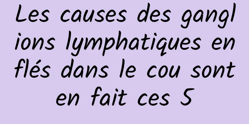 Les causes des ganglions lymphatiques enflés dans le cou sont en fait ces 5 