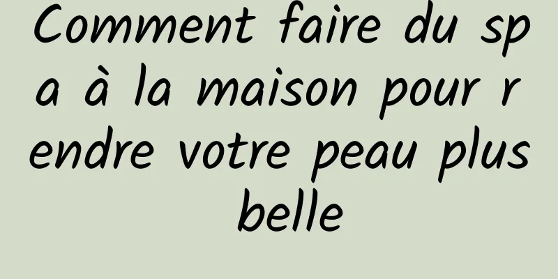 Comment faire du spa à la maison pour rendre votre peau plus belle