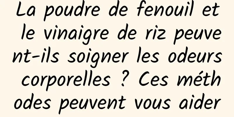 La poudre de fenouil et le vinaigre de riz peuvent-ils soigner les odeurs corporelles ? Ces méthodes peuvent vous aider