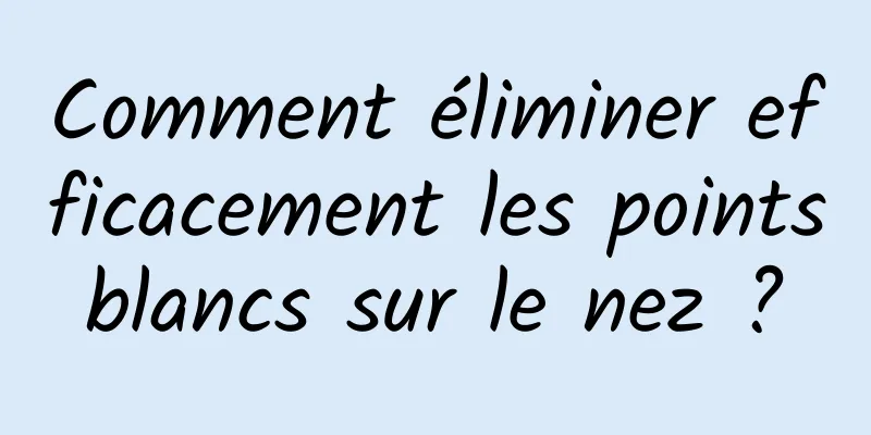 Comment éliminer efficacement les points blancs sur le nez ? 